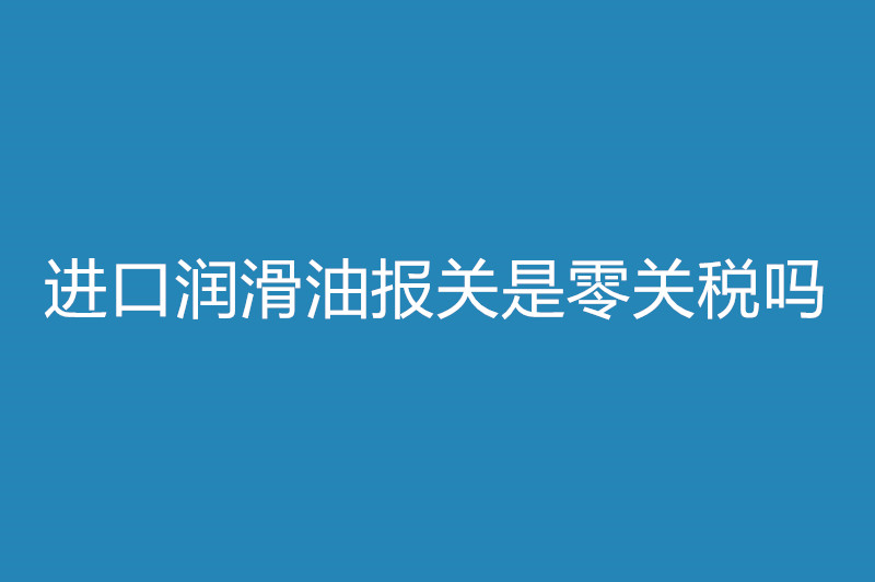 1668087547219790.jpg 進口潤滑油報關是零關稅嗎.jpg